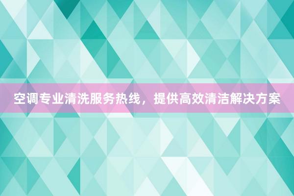 空调专业清洗服务热线，提供高效清洁解决方案